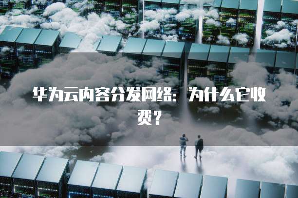 华为云内容分发网络:为什么它收费?