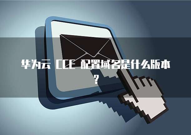 华为云 CCE 配置域名是什么版本？