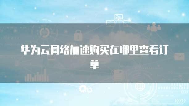 华为云网络加速购买在哪里查看订单
