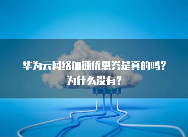 华为云网络加速优惠券是真的吗？为什么没有？