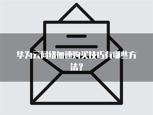 华为云网络加速购买技巧有哪些方法?