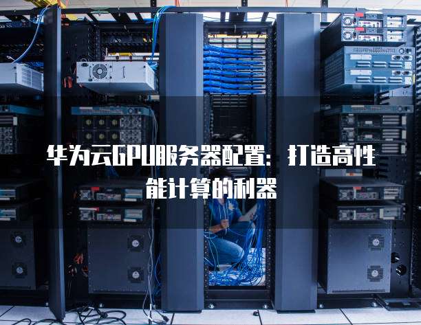 华为云GPU服务器配置:打造高性能计算的利器