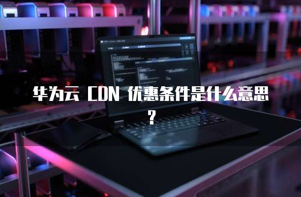 华为云 CDN 优惠条件是什么意思?