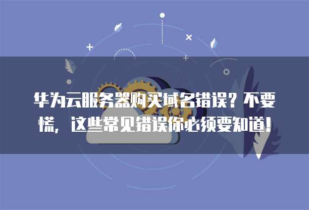 华为云服务器购买域名错误?不要慌,这些常见错误你必须要知道!