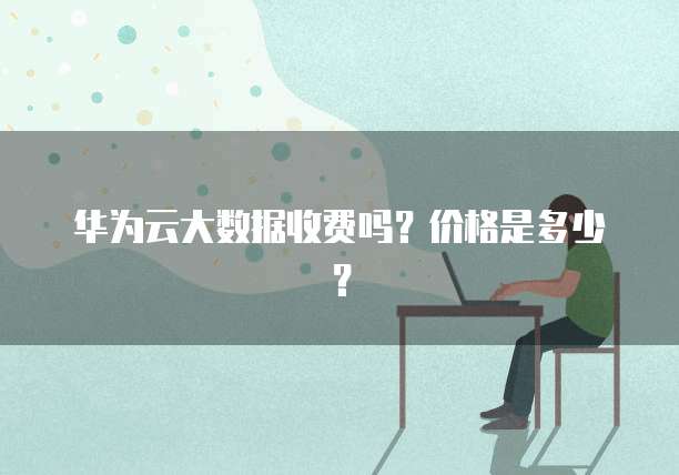 华为云大数据收费吗？价格是多少？