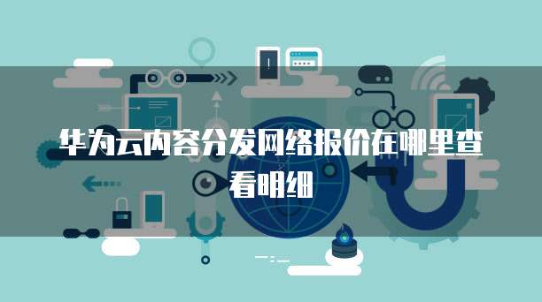 华为云内容分发网络报价在哪里查看明细