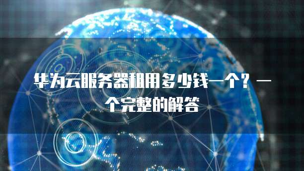 华为云服务器租用多少钱一个?一个完整的解答