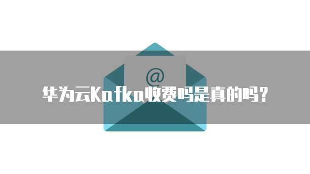 华为云Kafka收费吗是真的吗？