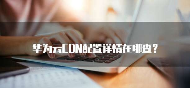 华为云CDN配置详情在哪查?