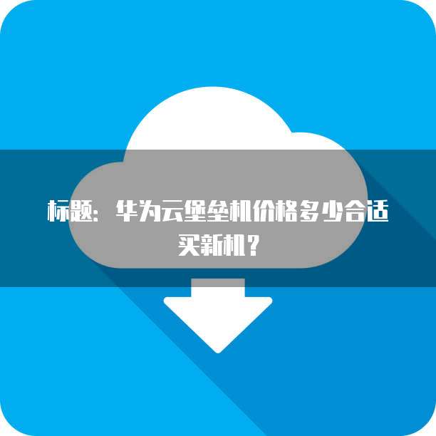 标题:华为云堡垒机价格多少合适买新机?