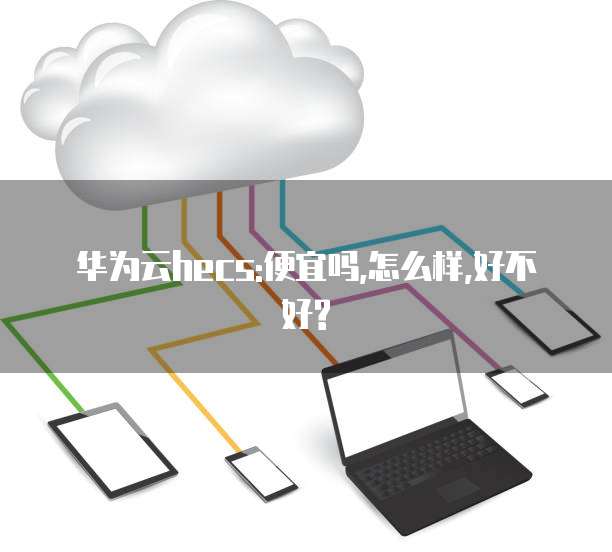 华为云hecs:便宜吗,怎么样,好不好?