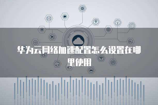 华为云网络加速配置怎么设置在哪里使用