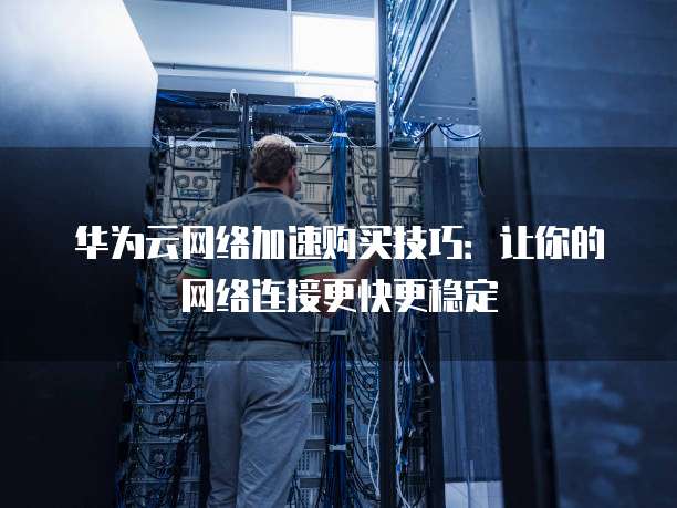 华为云网络加速购买技巧:让你的网络连接更快更稳定