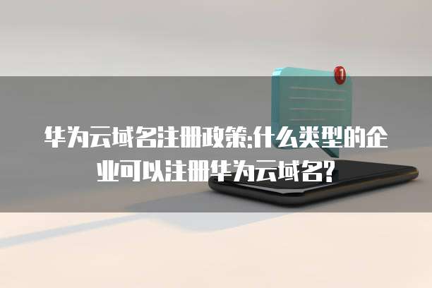 华为云域名注册政策:什么类型的企业可以注册华为云域名?