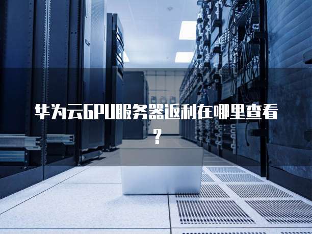 华为云GPU服务器返利在哪里查看?