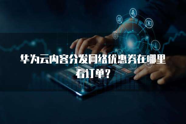 华为云内容分发网络优惠券在哪里看订单?