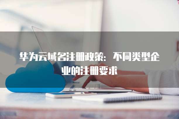 华为云域名注册政策:不同类型企业的注册要求
