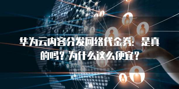 华为云内容分发网络代金券:是真的吗?为什么这么便宜?