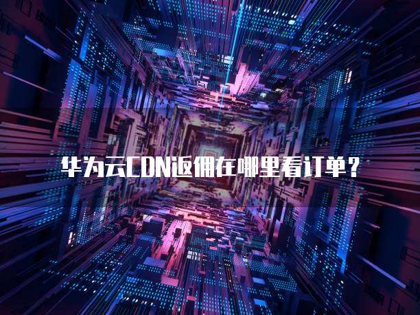 华为云CDN返佣在哪里看订单?