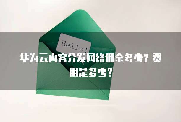 华为云内容分发网络佣金多少?费用是多少?