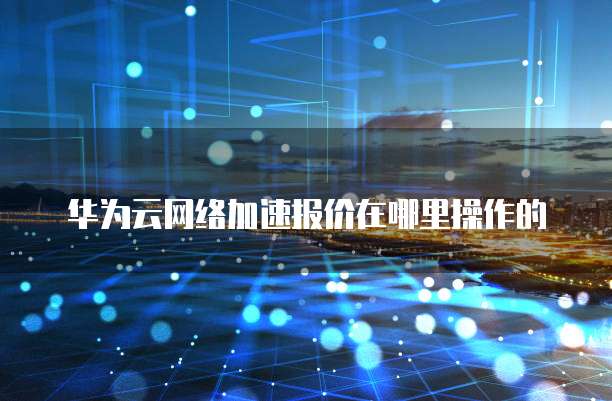 华为云网络加速报价在哪里操作的