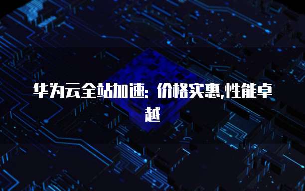 华为云全站加速: 价格实惠,性能卓越