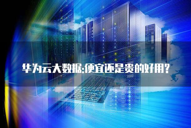 华为云大数据:便宜还是贵的好用?