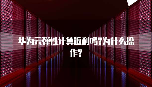 华为云弹性计算返利吗?为什么操作?