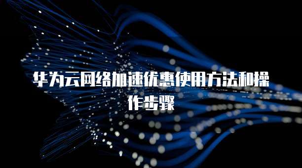 华为云网络加速优惠使用方法和操作步骤