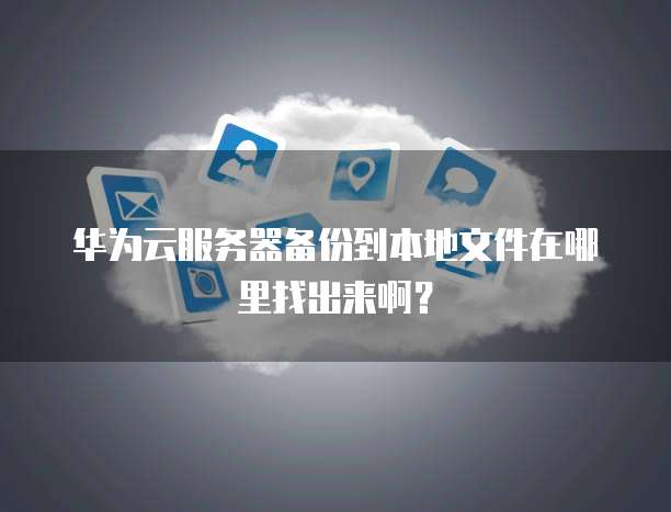 华为云服务器备份到本地文件在哪里找出来啊？