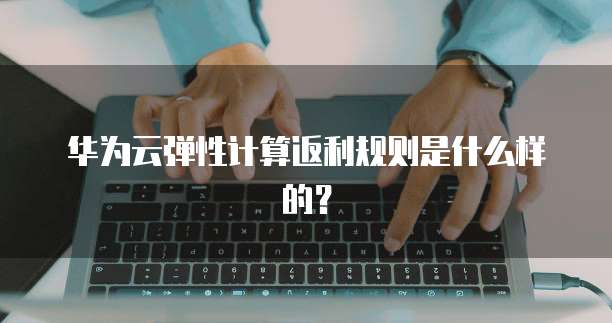 华为云弹性计算返利规则是什么样的?