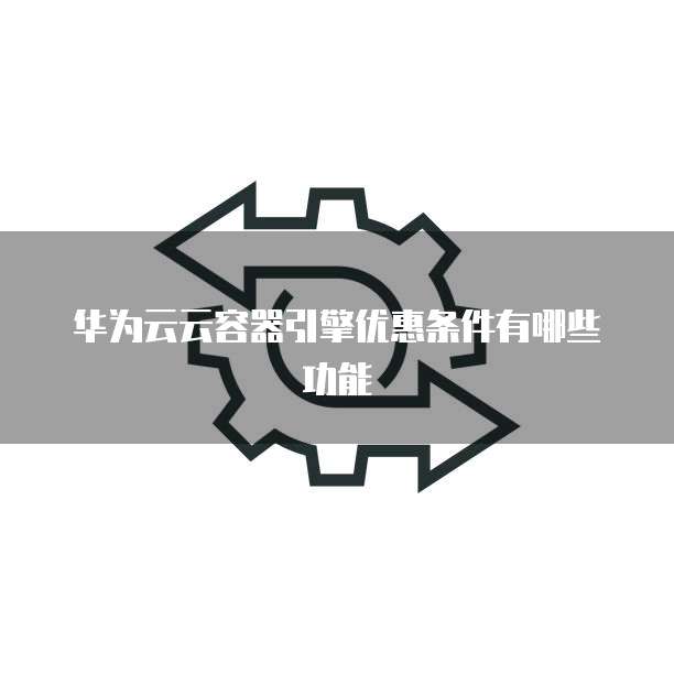 华为云云容器引擎优惠条件有哪些功能