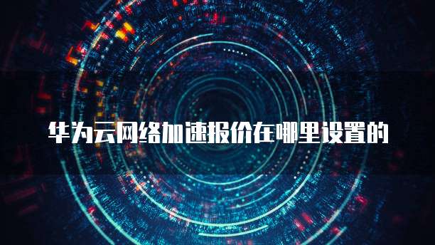 华为云网络加速报价在哪里设置的