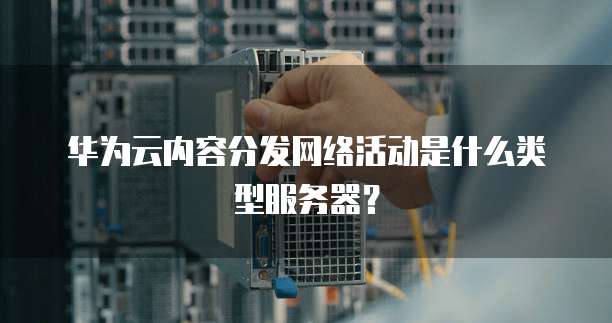 华为云内容分发网络活动是什么类型服务器？