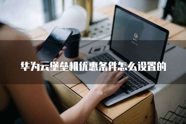 华为云堡垒机优惠条件怎么设置的