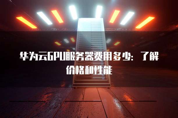 华为云GPU服务器费用多少：了解价格和性能