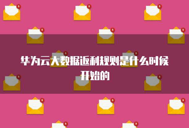 华为云大数据返利规则是什么时候开始的