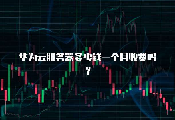 华为云服务器多少钱一个月收费吗?