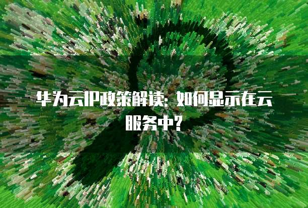 华为云IP政策解读: 如何显示在云服务中?
