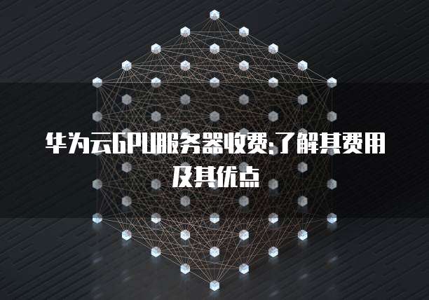 华为云GPU服务器收费:了解其费用及其优点