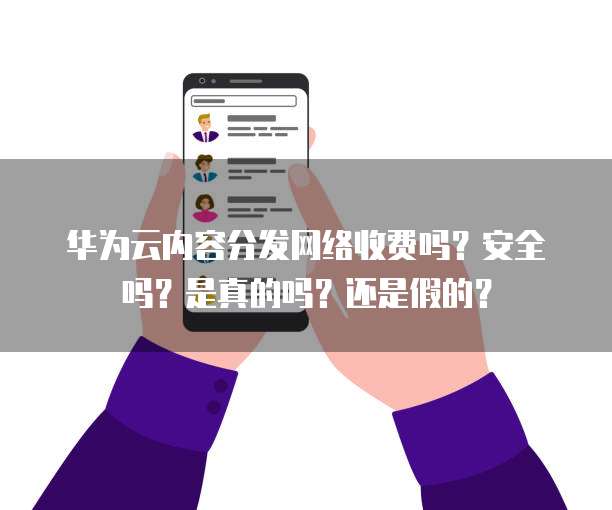 华为云内容分发网络收费吗?安全吗?是真的吗?还是假的?