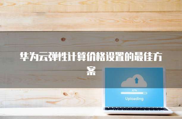 华为云弹性计算价格设置的最佳方案