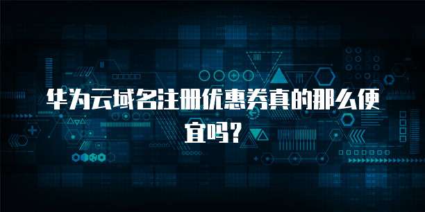华为云域名注册优惠券真的那么便宜吗?