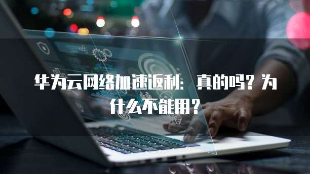 华为云网络加速返利:真的吗?为什么不能用?