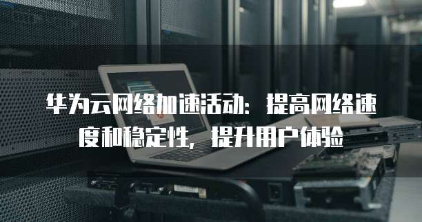 华为云网络加速活动:提高网络速度和稳定性,提升用户体验