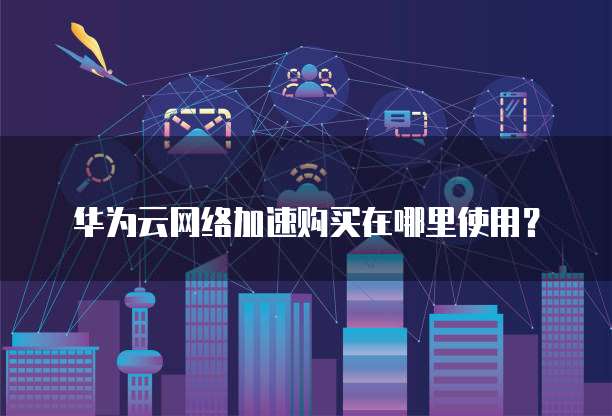 华为云网络加速购买在哪里使用?