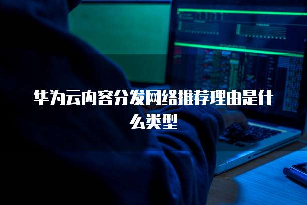 华为云内容分发网络推荐理由是什么类型