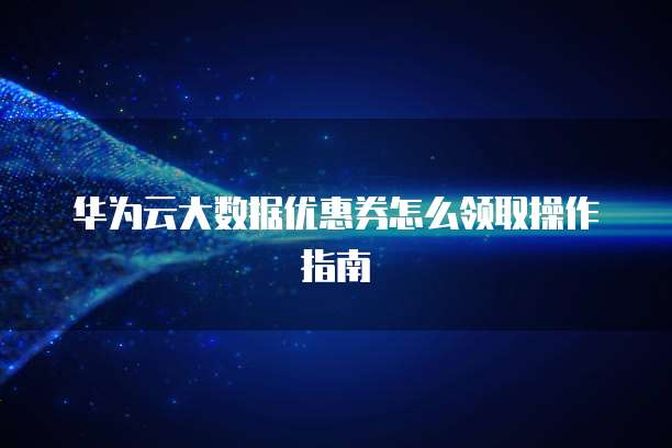 华为云大数据优惠券怎么领取操作指南
