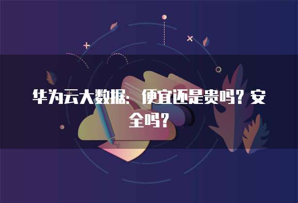 华为云大数据:便宜还是贵吗?安全吗?