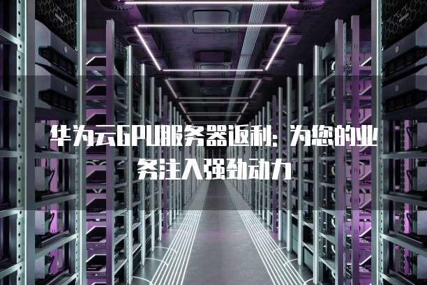 华为云GPU服务器返利: 为您的业务注入强劲动力